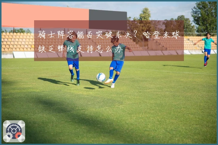 骑士阵容能否突破东决？哈登米球缺乏锋线支持怎么办