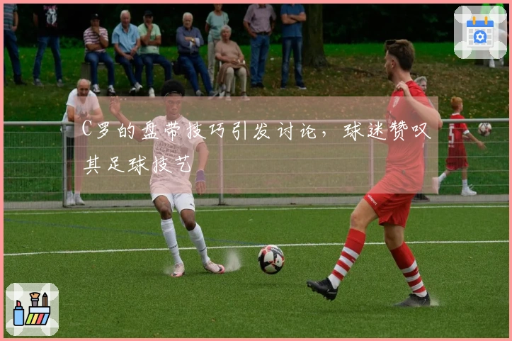 C罗的盘带技巧引发讨论，球迷赞叹其足球技艺